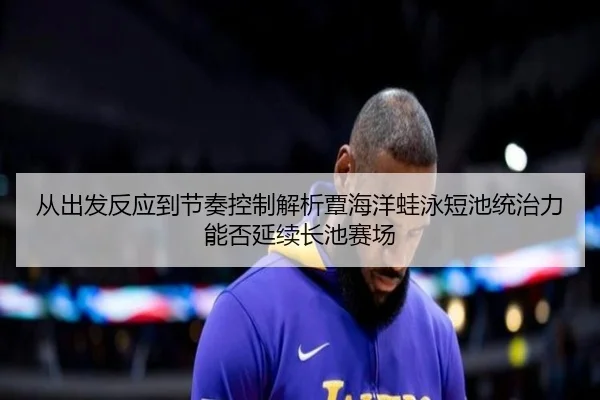 从出发反应到节奏控制解析覃海洋蛙泳短池统治力能否延续长池赛场