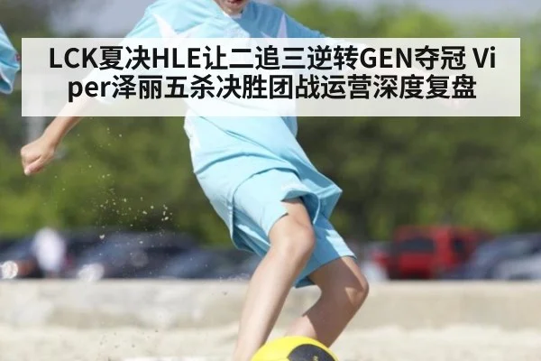 LCK夏决HLE让二追三逆转GEN夺冠 Viper泽丽五杀决胜团战运营深度复盘