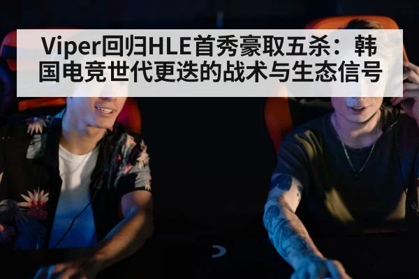 Viper回归HLE首秀豪取五杀：韩国电竞世代更迭的战术与生态信号