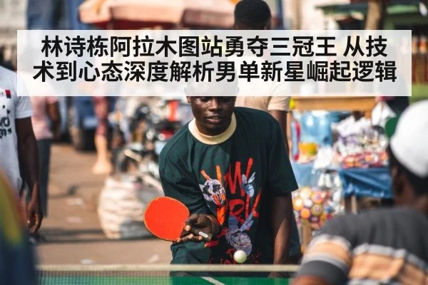 林诗栋阿拉木图站勇夺三冠王 从技术到心态深度解析男单新星崛起逻辑