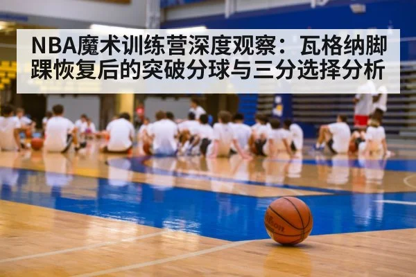 NBA魔术训练营深度观察:瓦格纳脚踝恢复后的突破分球与三分选择分析