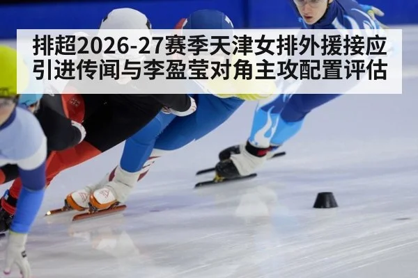 排超2026-27赛季天津女排外援接应引进传闻与李盈莹对角主攻配置评估